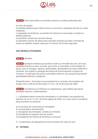 Art. 5º Ficam permitidas as emissões sonoras ou ruídos produzidos por:
a) sinos de igrejas;
b) templos públicos para indicar horas ou anunciar a realização de atos ou cultos
religiosos;
c) passagem de fanfarras, ou bandas de músicas em procissões, cortejos ou
desfiles públicos;
d) aparelhos sonoros de veículos oficiais;
e) aparelhos sonoros de alerta para assinalar horários de saída e entrada de
locais de trabalho, nesses casos por no máximo 30 (trinta) segundos.
DAS DEMAIS ATIVIDADES
Art. 6º VETADO.
Art. 7º Qualquer empresa que produza ruídos ou emissões de sons, em seus
estabelecimentos ou seus veículos, que venha a incomodar a comunidade em
geral, quer no sossego, repouso, perturbação, desequilíbrio do meio ambiente e
similares, fica sujeita a cassação da licença de funcionamento na figura de
infratora, na aplicação das penas cominadas nesta lei, sem prejuízo das demais
penalidades federais e estaduais.
Parágrafo Único - Excetuam-se da presente lei os veículos mencionados nos
Artigos 11A e 11B da Lei Municipal nº 8.861, de 19 de junho de 1996.
Art. 8º Consideram-se infratores ou responsáveis, para efeitos das penas
previstas nesta lei, solidariamente:
I - o estabelecimento comercial contratante e o contratado, sem prejuízo do
previsto na Lei nº 11.642, de 29 de agosto de 2003, ou a que venha a sucedê-la,
para promover ou executar:
a) os serviços de construção ou montagem;
b) manutenção e reconstrução;
c) divulgação de promoções, vendas ou similares;
d) divulgação de qualquer tipo de evento;
e) propaganda de ofertas de produtos ou serviços.
II - o proprietário do equipamento sonoro emissor do ruído ou som;
III - VETADO;
3/6
LeisMunicipais.com.br - Lei Ordinária 14011/2011
 