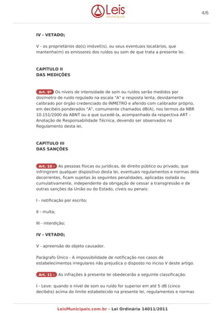 IV - VETADO;
V - os proprietários do(s) imóvel(is), ou seus eventuais locatários, que
mantenha(m) os emissores dos ruídos ou som de que trata a presente lei.
CAPÍTULO II
DAS MEDIÇÕES
Art. 9º Os níveis de intensidade de som ou ruídos serão medidos por
dosímetro de ruído regulado na escala "A" e resposta lenta, devidamente
calibrado por órgão credenciado do INMETRO e aferido com calibrador próprio,
em decibéis ponderados "A", comumente chamados dB(A), nos termos da NBR
10.151/2000 da ABNT ou a que sucedê-la, acompanhado da respectiva ART -
Anotação de Responsabilidade Técnica, devendo ser observados no
Regulamento desta lei.
CAPÍTULO III
DAS SANÇÕES
Art. 10 - As pessoas físicas ou jurídicas, de direito público ou privado, que
infringirem qualquer dispositivo desta lei, eventuais regulamentos e normas dela
decorrentes, ficam sujeitas às seguintes penalidades, aplicadas isolada ou
cumulativamente, independente da obrigação de cessar a transgressão e de
outras sanções da União ou do Estado, cíveis ou penais:
I - notificação por escrito;
II - multa;
III - interdição;
IV - VETADO;
V - apreensão do objeto causador.
Parágrafo Único - A impossibilidade de notificação nos casos de
estabelecimentos irregulares não prejudica o disposto no inciso V deste artigo.
Art. 11 - As infrações à presente lei obedecerão a seguinte classificação:
I - Leve: quando o nível de som ou ruído for superior em até 5 dB (cinco
decibéis) acima do limite estabelecido na presente lei, regulamentos e normas
4/6
LeisMunicipais.com.br - Lei Ordinária 14011/2011
 