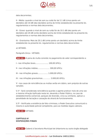 dela decorrentes;
II - Média: quando o nível de som ou ruído for de 5.1 dB (cinco ponto um
decibéis) até 10 dB (dez decibéis) acima do limite estabelecido na presente lei,
regulamentos e normas dela decorrentes;
III - Grave: quando o nível de som ou ruído for de 10.1 dB (dez ponto um
decibéis) até 20 dB (vinte decibéis) acima do limite estabelecido na presente lei,
regulamentos e normas dela decorrentes;
IV - Gravíssima: Mais de 20.1 dB (vinte ponto um decibéis) acima do limite
estabelecido na presente lei, regulamentos e normas dela decorrentes:
a) VETADO.
Parágrafo Único - VETADO.
Art. 12 - A pena de multa consiste no pagamento do valor correspondente a:
I - nas infrações leves....................... 100,00 UFICs;
II - nas infrações médias..................... 300,00 UFICs;
III - nas infrações graves.................. 1.000,00 UFICs;
IV - nas infrações gravíssimas.............. 3.000,00 UFICs;
V - nos casos de reincidências as multas serão em dobro, sem prejuízo de outras
sanções.
§ 1º - Será considerada reincidência quando o agente praticar mais de uma vez
a mesma infração tipificada nesta lei, devendo o Poder Público, no caso de
estabelecimento comercial, parques de diversão, circo ou similares, aplicar a
penalidade de lacração e cassação de alvará de funcionamento.
§ 2º - Verificada a existência de fato criminoso, o Poder Executivo comunicará o
mesmo à autoridade policial competente, para as medidas legais cabíveis.
Art. 13 - VETADO.
CAPÍTULO IV
DISPOSIÇÕES FINAIS
Art. 14 - Caberá à Secretaria Municipal de Urbanismo ou outro órgão delegado
5/6
LeisMunicipais.com.br - Lei Ordinária 14011/2011
 