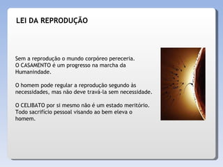 LEI DA REPRODUÇÃO Sem a reprodução o mundo corpóreo pereceria.  O CASAMENTO é um progresso na marcha da Humanindade. O homem pode regular a reprodução segundo às necessidades, mas não deve travá-la sem necessidade. O CELIBATO por si mesmo não é um estado meritório. Todo sacrifício pessoal visando ao bem eleva o homem. 