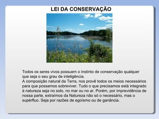 LEI DA CONSERVAÇÃO Todos os seres vivos possuem o instinto de conservação qualquer que seja o seu grau de inteligência. A composição natural da Terra, nos provê todos os meios necessários para que possamos sobreviver. Tudo o que precisamos está integrado à natureza seja no solo, no mar ou no ar. Porém, por imprevidência de nossa parte, extraímos da Natureza não só o necessário, mas o supérfluo. Seja por razões de egoísmo ou de ganância.  