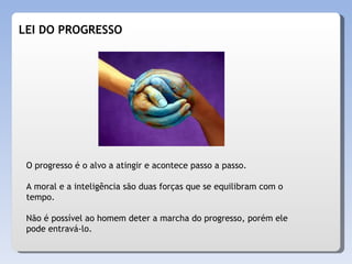 LEI DO PROGRESSO O progresso é o alvo a atingir e acontece passo a passo. A moral e a inteligência são duas forças que se equilibram com o tempo. Não é possível ao homem deter a marcha do progresso, porém ele pode entravá-lo. 