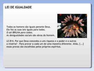 LEI DE IGUALDADE Todos os homens são iguais perante Deus.  Ele fez as suas leis iguais para todos.  O sol BRILHA para todos.   As desigualdades sociais são obras do homem. LE 814. Por que Deus concedeu a uns riqueza e o poder e a outros a miséria? – Para provar a cada um de uma maneira diferente. Aliás, [...] essas provas são escolhidas pelos próprios espíritos. 