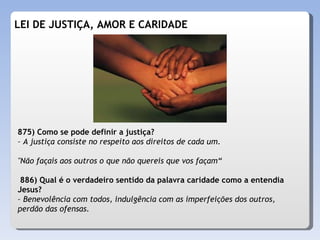 LEI DE JUSTIÇA, AMOR E CARIDADE 875) Como se pode definir a justiça? – A justiça consiste no respeito aos direitos de cada um. "Não façais aos outros o que não quereis que vos façam“ 886) Qual é o verdadeiro sentido da palavra caridade como a entendia Jesus? – Benevolência com todos, indulgência com as imperfeições dos outros, perdão das ofensas. 