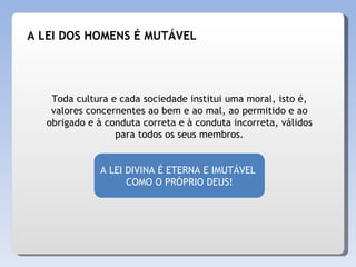 Toda cultura e cada sociedade institui uma moral, isto é, valores concernentes ao bem e ao mal, ao permitido e ao obrigado e à conduta correta e à conduta incorreta, válidos para todos os seus membros. A LEI DIVINA É ETERNA E IMUTÁVEL  COMO O PRÓPRIO DEUS! A LEI DOS HOMENS É MUTÁVEL 
