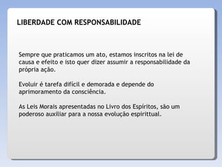 Sempre que praticamos um ato, estamos inscritos na lei de causa e efeito e isto quer dizer assumir a responsabilidade da própria ação. Evoluir é tarefa difícil e demorada e depende do aprimoramento da consciência. As Leis Morais apresentadas no Livro dos Espíritos, são um poderoso auxiliar para a nossa evolução espirittual. LIBERDADE COM RESPONSABILIDADE 