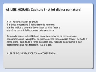 A lei  natural é a lei de Deus;  é a única necessária à felicidade do homem;  ela lhe indica o que ele deve fazer ou não fazer e ele só se torna infeliz porque dela se afasta.  Resumidamente, a Lei Natural consiste em focar os nossos atos e pensamentos no Evangelho, seguindo-o com todo o nosso fervor, de toda a nossa alma, com toda a força do nosso ser, fazendo ao próximo o que gostaríamos que nos fizessem. Tal é a lei. A LEI DE DEUS ESTÁ ESCRITA NA CONSCIÊNCIA  AS LEIS MORAIS: Capítulo I – A lei divina ou natural 