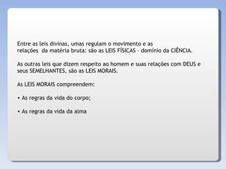 Entre as leis divinas, umas regulam o movimento e as relações  da matéria bruta: são as LEIS FÍSICAS – domínio da CIÊNCIA. As outras leis que dizem respeito ao homem e suas relações com DEUS e  seus SEMELHANTES, são as LEIS MORAIS. As LEIS MORAIS compreendem: As regras da vida do corpo; As regras da vida da alma 