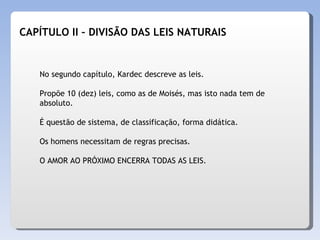 No segundo capítulo, Kardec descreve as leis.  Propõe 10 (dez) leis, como as de Moisés, mas isto nada tem de absoluto.  É questão de sistema, de classificação, forma didática.  Os homens necessitam de regras precisas. O AMOR AO PRÓXIMO ENCERRA TODAS AS LEIS. CAPÍTULO II – DIVISÃO DAS LEIS NATURAIS 