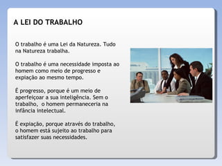 O trabalho é uma Lei da Natureza. Tudo na Natureza trabalha. O trabalho é uma necessidade imposta ao homem como meio de progresso e expiação ao mesmo tempo. É progresso, porque é um meio de aperfeiçoar a sua inteligência. Sem o  trabalho,  o homem permaneceria na infância intelectual. É expiação, porque através do trabalho, o homem está sujeito ao trabalho para satisfazer suas necessidades.  A LEI DO TRABALHO 