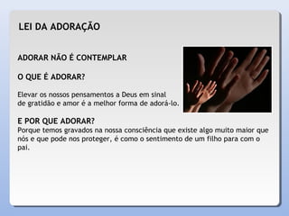 ADORAR NÃO É CONTEMPLAR
O QUE É ADORAR?
Elevar os nossos pensamentos a Deus em sinal
de gratidão e amor é a melhor forma de adorá-lo.
E POR QUE ADORAR?
Porque temos gravados na nossa consciência que existe algo muito maior que
nós e que pode nos proteger, é como o sentimento de um filho para com o
pai.
LEI DA ADORAÇÃO
 