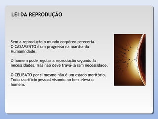 LEI DA REPRODUÇÃO
Sem a reprodução o mundo corpóreo pereceria.
O CASAMENTO é um progresso na marcha da
Humanindade.
O homem pode regular a reprodução segundo às
necessidades, mas não deve travá-la sem necessidade.
O CELIBATO por si mesmo não é um estado meritório.
Todo sacrifício pessoal visando ao bem eleva o
homem.
 