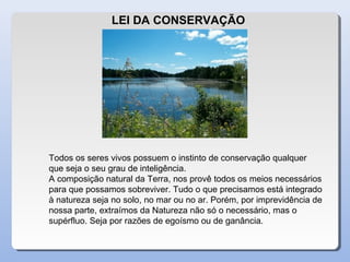 LEI DA CONSERVAÇÃO
Todos os seres vivos possuem o instinto de conservação qualquer
que seja o seu grau de inteligência.
A composição natural da Terra, nos provê todos os meios necessários
para que possamos sobreviver. Tudo o que precisamos está integrado
à natureza seja no solo, no mar ou no ar. Porém, por imprevidência de
nossa parte, extraímos da Natureza não só o necessário, mas o
supérfluo. Seja por razões de egoísmo ou de ganância.
 