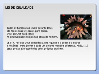 LEI DE IGUALDADE
Todos os homens são iguais perante Deus.
Ele fez as suas leis iguais para todos.
O sol BRILHA para todos.
As desigualdades sociais são obras do homem.
LE 814. Por que Deus concedeu a uns riqueza e o poder e a outros
a miséria? – Para provar a cada um de uma maneira diferente. Aliás, [...]
essas provas são escolhidas pelos próprios espíritos.
 