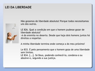 LEI DA LIBERDADE
Não gozamos de liberdade absoluta! Porque todos necessitamos
uns dos outros.
LE 826. Qual a condição em que o homem pudesse gozar de
liberdade aboluta?
-A do eremita no deserto. Desde que haja dois homens juntos há
direitos a respeitar.
A minha liberdade termina onde começa a do meu próximo!
Le 833. É pelo pensamento que o homem goza de uma liberdade
sem limites.
LE 834. [...]. Só Deus, podendo conhecê-lo, condena-o ou
absolve-o, segundo a sua justiça.
 