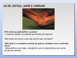 LEI DE JUSTIÇA, AMOR E CARIDADE
875) Como se pode definir a justiça?
– A justiça consiste no respeito aos direitos de cada um.
"Não façais aos outros o que não quereis que vos façam“
886) Qual é o verdadeiro sentido da palavra caridade como a entendia
Jesus?
– Benevolência com todos, indulgência com as imperfeições dos outros,
perdão das ofensas.
 