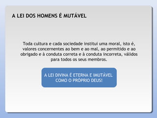 Toda cultura e cada sociedade institui uma moral, isto é,
valores concernentes ao bem e ao mal, ao permitido e ao
obrigado e à conduta correta e à conduta incorreta, válidos
para todos os seus membros.
A LEI DIVINA É ETERNA E IMUTÁVEL
COMO O PRÓPRIO DEUS!
A LEI DOS HOMENS É MUTÁVEL
 