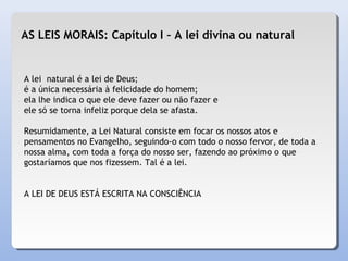 A lei natural é a lei de Deus;
é a única necessária à felicidade do homem;
ela lhe indica o que ele deve fazer ou não fazer e
ele só se torna infeliz porque dela se afasta.
Resumidamente, a Lei Natural consiste em focar os nossos atos e
pensamentos no Evangelho, seguindo-o com todo o nosso fervor, de toda a
nossa alma, com toda a força do nosso ser, fazendo ao próximo o que
gostaríamos que nos fizessem. Tal é a lei.
A LEI DE DEUS ESTÁ ESCRITA NA CONSCIÊNCIA
AS LEIS MORAIS: Capítulo I – A lei divina ou natural
 