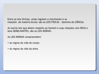 Entre as leis divinas, umas regulam o movimento e as
relações da matéria bruta: são as LEIS FÍSICAS – domínio da CIÊNCIA.
As outras leis que dizem respeito ao homem e suas relações com DEUS e
seus SEMELHANTES, são as LEIS MORAIS.
As LEIS MORAIS compreendem:
• As regras da vida do corpo;
• As regras da vida da alma
 