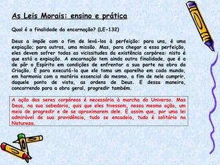 As Leis Morais: ensino e prática
Qual é a finalidade da encarnação? (LE-132)
Deus a impõe com o fim de levá-los à perfeição: para uns, é uma
expiação; para outros, uma missão. Mas, para chegar a essa perfeição,
eles devem sofrer todas as vicissitudes da existência corpórea: nisto é
que está a expiação. A encarnação tem ainda outra finalidade, que é a
de pôr o Espírito em condições de enfrentar a sua parte na obra da
Criação. É para executá-la que ele toma um aparelho em cada mundo,
em harmonia com a matéria essencial do mesmo, a fim de nele cumprir,
daquele ponto de vista, as ordens de Deus. E dessa maneira,
concorrendo para a obra geral, progredir também.
A ação dos seres corpóreos é necessária à marcha do Universo. Mas
Deus, na sua sabedoria, quis que eles tivessem, nessa mesma ação, um
meio de progredir e de se aproximarem dele. É assim que, por uma lei
admirável de sua providência, tudo se encadeia, tudo é solitário na
Natureza.
 