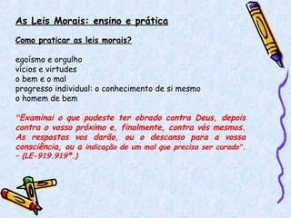 As Leis Morais: ensino e prática
Como praticar as leis morais?
egoísmo e orgulho
vícios e virtudes
o bem e o mal
progresso individual: o conhecimento de si mesmo
o homem de bem
“Examinai o que pudeste ter obrado contra Deus, depois
contra o vosso próximo e, finalmente, contra vós mesmos.
As respostas vos darão, ou o descanso para a vossa
consciência, ou a indicação de um mal que precisa ser curado”.
– (LE-919.919ª.)
 