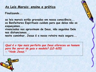 As Leis Morais: ensino e prática
Finalizando...
as leis morais estão gravadas em nossa consciência...
os Benfeitores Espirituais cuidam para que delas não os
esqueçamos...
vivenciadas nos aproximam de Deus, não seguidas Dele
nos distanciamos...
neste caminhar, Jesus é o nosso roteiro mais seguro...
Qual é o tipo mais perfeito que Deus ofereceu ao homem
para lhe servir de guia e modelo? (LE-625)
- “Vede Jesus.”
 