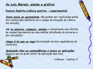As Leis Morais: ensino e prática
Postura Espírita (ciência positiva - experimental)
fatos novos se apresentam, não podem ser explicados pelas
leis conhecidas (delimita-se o campo de atuação da ciência
em estudo);
ele os observa, compara, analisa e remontando dos efeitos
às causas (apresenta-se uma análise detalhada do universo a
ser estudado);
chega à lei que os rege (formulação de leis reguladoras do
universo);
deduzindo-lhes as conseqüências e busca as aplicações
úteis (o que se pode obter da aplicação das leis).
A Gênese – Capítulo 1º.
 