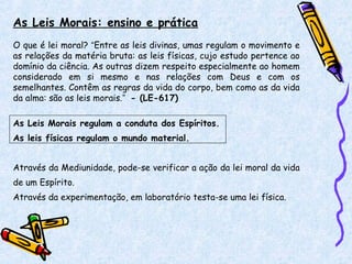 As Leis Morais: ensino e prática
O que é lei moral? “Entre as leis divinas, umas regulam o movimento e
as relações da matéria bruta: as leis físicas, cujo estudo pertence ao
domínio da ciência. As outras dizem respeito especialmente ao homem
considerado em si mesmo e nas relações com Deus e com os
semelhantes. Contêm as regras da vida do corpo, bem como as da vida
da alma: são as leis morais.” - (LE-617)
As Leis Morais regulam a conduta dos Espíritos.
As leis físicas regulam o mundo material.
Através da Mediunidade, pode-se verificar a ação da lei moral da vida
de um Espírito.
Através da experimentação, em laboratório testa-se uma lei física.
 