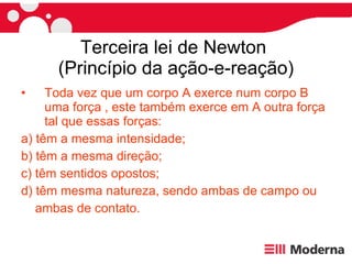 Terceira lei de Newton  (Princípio da ação-e-reação) Toda vez que um corpo A exerce num corpo B uma força , este também exerce em A outra força tal que essas forças: a) têm a mesma intensidade; b) têm a mesma direção; c) têm sentidos opostos; d) têm mesma natureza, sendo ambas de campo ou ambas de contato. 