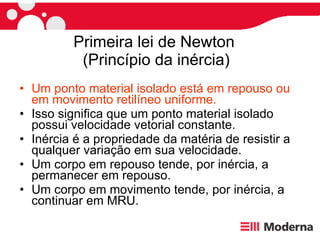 Primeira lei de Newton  (Princípio da inércia) Um ponto material isolado está em repouso ou em movimento retilíneo uniforme. Isso signiﬁca que um ponto material isolado possui velocidade vetorial constante.  Inércia é a propriedade da matéria de resistir a qualquer variação em sua velocidade.  Um corpo em repouso tende, por inércia, a permanecer em repouso.  Um corpo em movimento tende, por inércia, a continuar em MRU. 