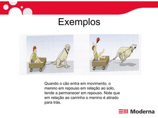 Exemplos Quando o cão entra em movimento, o menino em repouso em relação ao solo,  tende a permanecer em repouso. Note que em relação ao carrinho o menino é atirado para trás. 