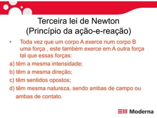Terceira lei de Newton
(Princípio da ação-e-reação)
• Toda vez que um corpo A exerce num corpo B
uma força , este também exerce em A outra força
tal que essas forças:
a) têm a mesma intensidade;
b) têm a mesma direção;
c) têm sentidos opostos;
d) têm mesma natureza, sendo ambas de campo ou
ambas de contato.
 