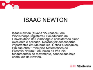 ISAAC NEWTON
Isaac Newton (1642-1727) nasceu em
Woolsthorpe(Inglaterra). Foi educado na
Universidade de Cambridge e considerado aluno
excelente e aplicado. Newton fez descobertas
importantes em Matemática, Óptica e Mecânica.
Em sua obra “Princípios Matemáticos de
Filosoﬁa Natural”, enunciou as três leis
fundamentais do movimento, conhecidas hoje
como leis de Newton.
 
