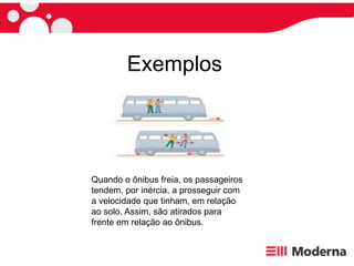 Exemplos
Quando o ônibus freia, os passageiros
tendem, por inércia, a prosseguir com
a velocidade que tinham, em relação
ao solo. Assim, são atirados para
frente em relação ao ônibus.
 