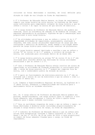 incluindo   as   horas   destinadas   a   reuniões,   em   local   definido   pela
direção do órgão de sua lotação na forma de regulamento.


§ 3° O Professor de Educação Básica deverá, na forma de regulamento,
cumprir sua carga horária em outra escola, na hipótese de não haver
aulas suficientes para cumprimento integral da carga horária a que se
refere o inciso I do caput na escola em que estiver em exercício.

§ 4° A carga horária do Professor de Educação Básica não poderá ser
reduzida, salvo na ocorrência de remoção ou de mudança de lotação, com
expressa aquiescência do professor, hipótese em que a remuneração será
proporcional à nova carga horária.

§ 5° As atividades extraclasse a que se refere o inciso II do § 1°
compreendem atividades de capacitação, planejamento, avaliação e
reuniões, bem como outras atribuições específicas do cargo que não
configurem o exercício da docência, sendo vedada a utilização dessa
parcela da carga horária para substituição eventual de professores.

§ 6° A carga horária semanal destinada a reuniões a que se refere a
alínea “b” do inciso II do § 1° poderá, a critério da direção da
escola, ser acumulada para utilização dentro de um mesmo mês.

§ 7° A carga horária prevista na alínea “b” do inciso II do § 1° não
utilizada para reuniões deverá ser destinada às outras atividades
extraclasse a que se refere o § 5°.

§ 8° Caso o Professor de Educação Básica esteja inscrito em cursos de
capacitação ou atividades de formação promovidos ou autorizados pela
SEE, o saldo de horas previsto no § 7° poderá ser cumprido fora da
escola, com o conhecimento prévio da direção da escola.

§ 9° O apoio ao funcionamento da biblioteca previsto no § 2° não se
confunde com o ensino do uso da biblioteca a que se refere o item 1.1
do Anexo II desta Lei.

§ 10. Compete à Superintendência Regional de Ensino, na hipótese do §
3° deste artigo, assegurar a compatibilidade dos horários para o
deslocamento entre as unidades escolares.




Art. 34. O cargo efetivo de Professor de Educação Básica poderá ser
provido, excepcionalmente, com carga horária igual ou superior a oito
horas semanais, sem ultrapassar o limite de vinte e quatro horas
semanais para o mesmo conteúdo curricular.

§ 1° Para os servidores ocupantes de cargo a que se refere o caput, as
horas destinadas à docência serão calculadas proporcionalmente em
relação à carga horária total do cargo, na forma de regulamento.

§ 2° O subsídio do Professor de Educação Básica a que se refere este
artigo será estabelecido conforme a tabela constante no item I.1 do
Anexo I da Lei n° 18.975, de 29 de junho de 2010, e será proporcional
ao número de horas semanais fixadas para o cargo, na forma de
regulamento.
 