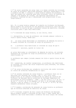 § 3° As aulas assumidas em cargo vago e no mesmo conteúdo da titulação
do cargo do professor habilitado passarão, mediante requerimento e com
a anuência da SEE, a integrar a carga horária semanal do professor, a
qual não poderá ser reduzida após essa alteração, salvo na hipótese de
remoção e de mudança de lotação, com expressa aquiescência do
professor, hipótese em que a remuneração será proporcional à nova
carga horária.




Art. 35. A carga horária semanal de trabalho do Professor de Educação
Básica poderá ser acrescida de até dezesseis horas-aula, para que seja
ministrado, na escola em que o professor esteja em exercício, conteúdo
curricular para o qual seja habilitado.

§ 1° A extensão de carga horária, no ano letivo, será:

I - obrigatória, no caso de professor com jornada semanal inferior a
vinte e quatro horas, desde que:

a)    as aulas sejam destinadas ao atendimento de demanda da escola e
no mesmo conteúdo da titulação do cargo do professor; e

b)    o professor seja habilitado no conteúdo do cargo de que é
titular;II - opcional, quando se tratar de:


a) aulas destinadas ao atendimento de demanda da escola, em conteúdo
diferente da titulação do cargo do professor;b) aulas em caráter de
substituição; ou

c) professor que cumpra jornada semanal de vinte e quatro horas em seu
cargo;

III - permitida, em caráter excepcional, ao professor não habilitado
no conteúdo curricular das aulas disponíveis para extensão, nos termos
do regulamento.

§ 2° As aulas atribuídas por exigência curricular não estão incluídas
no limite de acréscimo estabelecido no caput.

§ 3° Ao assumir extensão de carga horária, o professor fará jus ao
Adicional por Extensão de Jornada - AEJ -, cujo valor será
proporcional ao do subsídio estabelecido na tabela da carreira de
Professor de Educação Básica acrescido da Vantagem Temporária de
Antecipação do Posicionamento – VTAP –, de que trata o § 1° do art. 17
da Lei n° 19.837, de 12 de dezembro de 2011, e da vantagem pessoal
nominal a que se refere o § 3° do art. 4° da Lei n° 18.975, de 2010,
enquanto permanecer nessa situação.

§ 4° É vedada a atribuição de extensão de carga horária ao professor
que se encontra afastado do exercício do cargo.

§ 5° O servidor ocupante de dois cargos de Professor de Educação
Básica poderá assumir a extensão de que trata o caput desde que o
somatório das horas destinadas à docência dos dois cargos não exceda
 