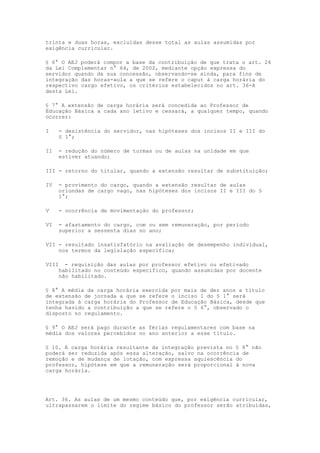 trinta e duas horas, excluídas desse total as aulas assumidas por
exigência curricular.

§ 6° O AEJ poderá compor a base da contribuição de que trata o art. 26
da Lei Complementar n° 64, de 2002, mediante opção expressa do
servidor quando da sua concessão, observando-se ainda, para fins de
integração das horas-aula a que se refere o caput à carga horária do
respectivo cargo efetivo, os critérios estabelecidos no art. 36-A
desta Lei.

§ 7° A extensão de carga horária será concedida ao Professor de
Educação Básica a cada ano letivo e cessará, a qualquer tempo, quando
ocorrer:

I      - desistência do servidor, nas hipóteses dos incisos II e III do
       § 1°;

II     - redução do número de turmas ou de aulas na unidade em que
       estiver atuando;

III - retorno do titular, quando a extensão resultar de substituição;

IV     - provimento do cargo, quando a extensão resultar de aulas
       oriundas de cargo vago, nas hipóteses dos incisos II e III do §
       1°;

V      - ocorrência de movimentação do professor;

VI     - afastamento do cargo, com ou sem remuneração, por período
       superior a sessenta dias no ano;

VII - resultado insatisfatório na avaliação de desempenho individual,
    nos termos da legislação específica;

VIII     - requisição das aulas por professor efetivo ou efetivado
       habilitado no conteúdo específico, quando assumidas por docente
       não habilitado.

§ 8° A média da carga horária exercida por mais de dez anos a título
de extensão de jornada a que se refere o inciso I do § 1° será
integrada à carga horária do Professor de Educação Básica, desde que
tenha havido a contribuição a que se refere o § 6°, observado o
disposto no regulamento.

§ 9° O AEJ será pago durante as férias regulamentares com base na
média dos valores percebidos no ano anterior a esse título.

§ 10. A carga horária resultante da integração prevista no § 8° não
poderá ser reduzida após essa alteração, salvo na ocorrência de
remoção e de mudança de lotação, com expressa aquiescência do
professor, hipótese em que a remuneração será proporcional à nova
carga horária.




Art. 36. As aulas de um mesmo conteúdo que, por exigência curricular,
ultrapassarem o limite do regime básico do professor serão atribuídas,
 