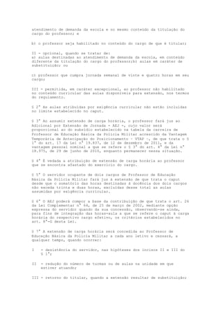 atendimento de demanda da escola e no mesmo conteúdo da titulação do
cargo do professor; e

b) o professor seja habilitado no conteúdo do cargo de que é titular;

II - opcional, quando se tratar de:
a) aulas destinadas ao atendimento de demanda da escola, em conteúdo
diferente da titulação do cargo do professor;b) aulas em caráter de
substituição; ou

c) professor que cumpra jornada semanal de vinte e quatro horas em seu
cargo;

III - permitida, em caráter excepcional, ao professor não habilitado
no conteúdo curricular das aulas disponíveis para extensão, nos termos
do regulamento.

§ 2° As aulas atribuídas por exigência curricular não estão incluídas
no limite estabelecido no caput.

§ 3° Ao assumir extensão de carga horária, o professor fará jus ao
Adicional por Extensão de Jornada - AEJ -, cujo valor será
proporcional ao do subsídio estabelecido na tabela da carreira de
Professor de Educação Básica da Polícia Militar acrescido da Vantagem
Temporária de Antecipação do Posicionamento – VTAP –, de que trata o §
1° do art. 17 da Lei n° 19.837, de 12 de dezembro de 2011, e da
vantagem pessoal nominal a que se refere o § 3° do art. 4° da Lei n°
18.975, de 29 de junho de 2010, enquanto permanecer nessa situação.

§ 4° É vedada a atribuição de extensão de carga horária ao professor
que se encontra afastado do exercício do cargo.

§ 5° O servidor ocupante de dois cargos de Professor de Educação
Básica da Polícia Militar fará jus à extensão de que trata o caput
desde que o somatório das horas destinadas à docência dos dois cargos
não exceda trinta e duas horas, excluídas desse total as aulas
assumidas por exigência curricular.

§ 6° O AEJ poderá compor a base da contribuição de que trata o art. 26
da Lei Complementar n° 64, de 25 de março de 2002, mediante opção
expressa do servidor quando da sua concessão, observando-se ainda,
para fins de integração das horas-aula a que se refere o caput à carga
horária do respectivo cargo efetivo, os critérios estabelecidos no
art. 8°-G desta Lei.

§ 7° A extensão de carga horária será concedida ao Professor de
Educação Básica da Polícia Militar a cada ano letivo e cessará, a
qualquer tempo, quando ocorrer:

I    - desistência do servidor, nas hipóteses dos incisos II e III do
     § 1°;

II   - redução do número de turmas ou de aulas na unidade em que
     estiver atuando;

III - retorno do titular, quando a extensão resultar de substituição;
 