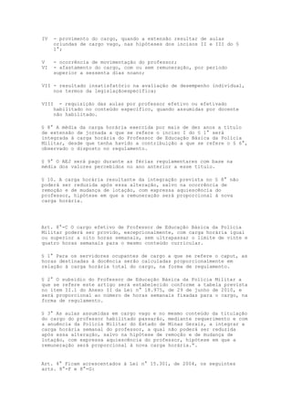 IV     - provimento do cargo, quando a extensão resultar de aulas
       oriundas de cargo vago, nas hipóteses dos incisos II e III do §
       1°;

V      - ocorrência de movimentação do professor;
VI     - afastamento do cargo, com ou sem remuneração, por período
       superior a sessenta dias noano;

VII - resultado insatisfatório na avaliação de desempenho individual,
    nos termos da legislaçãoespecífica;

VIII     - requisição das aulas por professor efetivo ou efetivado
       habilitado no conteúdo específico, quando assumidas por docente
       não habilitado.

§ 8° A média da carga horária exercida por mais de dez anos a título
de extensão de jornada a que se refere o inciso I do § 1° será
integrada à carga horária do Professor de Educação Básica da Polícia
Militar, desde que tenha havido a contribuição a que se refere o § 6°,
observado o disposto no regulamento.

§ 9° O AEJ será pago durante as férias regulamentares com base na
média dos valores percebidos no ano anterior a esse título.

§ 10. A carga horária resultante da integração prevista no § 8° não
poderá ser reduzida após essa alteração, salvo na ocorrência de
remoção e de mudança de lotação, com expressa aquiescência do
professor, hipótese em que a remuneração será proporcional à nova
carga horária.




Art. 8°-C O cargo efetivo de Professor de Educação Básica da Polícia
Militar poderá ser provido, excepcionalmente, com carga horária igual
ou superior a oito horas semanais, sem ultrapassar o limite de vinte e
quatro horas semanais para o mesmo conteúdo curricular.

§ 1° Para os servidores ocupantes de cargo a que se refere o caput, as
horas destinadas à docência serão calculadas proporcionalmente em
relação à carga horária total do cargo, na forma de regulamento.

§ 2° O subsídio do Professor de Educação Básica da Polícia Militar a
que se refere este artigo será estabelecido conforme a tabela prevista
no item II.1 do Anexo II da Lei n° 18.975, de 29 de junho de 2010, e
será proporcional ao número de horas semanais fixadas para o cargo, na
forma de regulamento.

§ 3° As aulas assumidas em cargo vago e no mesmo conteúdo da titulação
do cargo do professor habilitado passarão, mediante requerimento e com
a anuência da Polícia Militar do Estado de Minas Gerais, a integrar a
carga horária semanal do professor, a qual não poderá ser reduzida
após essa alteração, salvo na hipótese de remoção e de mudança de
lotação, com expressa aquiescência do professor, hipótese em que a
remuneração será proporcional à nova carga horária.”.


Art. 4° Ficam acrescentados à Lei n° 15.301, de 2004, os seguintes
arts. 8°-F e 8°-G:
 
