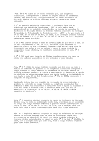 “Art. 8°-F As aulas de um mesmo conteúdo que, por exigência
curricular, ultrapassarem o limite do regime básico do professor
deverão ser atribuídas, obrigatoriamente, ao mesmo Professor de
Educação Básica da Polícia Militar, enquanto permanecer nessa
situação.

§ 1° Ao assumir exigência curricular, o professor fará jus ao
Adicional por Exigência Curricular – AEC –, cujo valor será
proporcional ao do subsídio estabelecido na tabela da carreira de
Professor de Educação Básica da Polícia Militar acrescido da Vantagem
Temporária de Antecipação do Posicionamento – VTAP –, de que trata o §
1° do art. 17 da Lei n° 19.837, de 2011, e da vantagem pessoal nominal
a que se refere o § 3° do art. 4° da Lei n° 18.975, de 2010, enquanto
permanecer nessa situação.

§ 2° O AEC poderá compor a base da contribuição de que trata o art. 26
da Lei Complementar n° 64, de 2002, mediante opção expressa do
servidor quando da sua concessão, observando-se ainda, para fins de
integração das aulas a que se refere o caput à carga horária do
respectivo cargo efetivo, os critérios estabelecidos no art. 8°-G
desta Lei.

§ 3° O AEC será pago durante as férias regulamentares com base na
média dos valores percebidos no ano anterior a esse título.




Art. 8°-G A média da carga horária exercida por dez anos ou mais a
título de extensão de jornada ou de exigência curricular integrará a
carga horária do cargo efetivo do Professor de Educação Básica da
Polícia Militar, passando a compor a remuneração do servidor, a partir
da vigência da aposentadoria, desde que tenha havido a contribuição de
que trata o art. 26 da Lei Complementar n° 64, de 2002, observado o
disposto em regulamento.

Parágrafo único. Se, por ocasião da concessão da aposentadoria, o
período de extensão da carga horária ou exigência curricular for
inferior a três mil seiscentos e cinquenta dias e igual ou superior a
dois mil cento e noventa dias, o servidor fará jus, por ano de
exercício, à integração de um décimo da média da carga horária
exercida no período.”.




Art. 5° O servidor efetivo ocupante de cargo de Professor de Educação
Básica que, na data da publicação desta Lei, encontrar-se em exercício
de cargo com carga horária inferior à jornada mínima estabelecida no
caput do art. 34 da Lei n° 15.293, de 2004, com a redação dada por
esta Lei, terá a carga horáriaampliada para oito horas semanais.


Art. 6° O servidor efetivo ocupante de cargo de Professor de Educação
Básica da Polícia Militar que, na data da publicação desta Lei,
encontrar-se em exercício de cargo com carga horária inferior à
jornada mínima estabelecida no caput do art. 8°-C da Lei n° 15.301, de
2004, com a redação dada por esta Lei, terá a carga horária ampliada
para oito horas semanais.
 