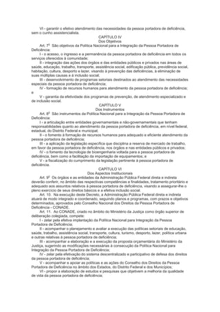 VI - garantir o efetivo atendimento das necessidades da pessoa portadora de deficiência,
sem o cunho assistencialista.
                                           CAPÍTULO IV
                                           Dos Objetivos
             o
      Art. 7 São objetivos da Política Nacional para a Integração da Pessoa Portadora de
Deficiência:
     I - o acesso, o ingresso e a permanência da pessoa portadora de deficiência em todos os
serviços oferecidos à comunidade;
     II - integração das ações dos órgãos e das entidades públicos e privados nas áreas de
saúde, educação, trabalho, transporte, assistência social, edificação pública, previdência social,
habitação, cultura, desporto e lazer, visando à prevenção das deficiências, à eliminação de
suas múltiplas causas e à inclusão social;
     III - desenvolvimento de programas setoriais destinados ao atendimento das necessidades
especiais da pessoa portadora de deficiência;
     IV - formação de recursos humanos para atendimento da pessoa portadora de deficiência;
e
      V - garantia da efetividade dos programas de prevenção, de atendimento especializado e
de inclusão social.
                                           CAPÍTULO V
                                         Dos Instrumentos
             o
      Art. 8 São instrumentos da Política Nacional para a Integração da Pessoa Portadora de
Deficiência:
     I - a articulação entre entidades governamentais e não-governamentais que tenham
responsabilidades quanto ao atendimento da pessoa portadora de deficiência, em nível federal,
estadual, do Distrito Federal e municipal;
     II - o fomento à formação de recursos humanos para adequado e eficiente atendimento da
pessoa portadora de deficiência;
     III - a aplicação da legislação específica que disciplina a reserva de mercado de trabalho,
em favor da pessoa portadora de deficiência, nos órgãos e nas entidades públicos e privados;
     IV - o fomento da tecnologia de bioengenharia voltada para a pessoa portadora de
deficiência, bem como a facilitação da importação de equipamentos; e
      V - a fiscalização do cumprimento da legislação pertinente à pessoa portadora de
deficiência.
                                           CAPÍTULO VI
                                     Dos Aspectos Institucionais
             o
      Art. 9 Os órgãos e as entidades da Administração Pública Federal direta e indireta
deverão conferir, no âmbito das respectivas competências e finalidades, tratamento prioritário e
adequado aos assuntos relativos à pessoa portadora de deficiência, visando a assegurar-lhe o
pleno exercício de seus direitos básicos e a efetiva inclusão social.
      Art. 10. Na execução deste Decreto, a Administração Pública Federal direta e indireta
atuará de modo integrado e coordenado, seguindo planos e programas, com prazos e objetivos
determinados, aprovados pelo Conselho Nacional dos Direitos da Pessoa Portadora de
Deficiência - CONADE.
      Art. 11. Ao CONADE, criado no âmbito do Ministério da Justiça como órgão superior de
deliberação colegiada, compete:
     I - zelar pela efetiva implantação da Política Nacional para Integração da Pessoa
Portadora de Deficiência;
     II - acompanhar o planejamento e avaliar a execução das políticas setoriais de educação,
saúde, trabalho, assistência social, transporte, cultura, turismo, desporto, lazer, política urbana
e outras relativas à pessoa portadora de deficiência;
     III - acompanhar a elaboração e a execução da proposta orçamentária do Ministério da
Justiça, sugerindo as modificações necessárias à consecução da Política Nacional para
Integração da Pessoa Portadora de Deficiência;
     IV - zelar pela efetivação do sistema descentralizado e participativo de defesa dos direitos
da pessoa portadora de deficiência;
      V - acompanhar e apoiar as políticas e as ações do Conselho dos Direitos da Pessoa
Portadora de Deficiência no âmbito dos Estados, do Distrito Federal e dos Municípios;
      VI - propor a elaboração de estudos e pesquisas que objetivem a melhoria da qualidade
de vida da pessoa portadora de deficiência;
 
