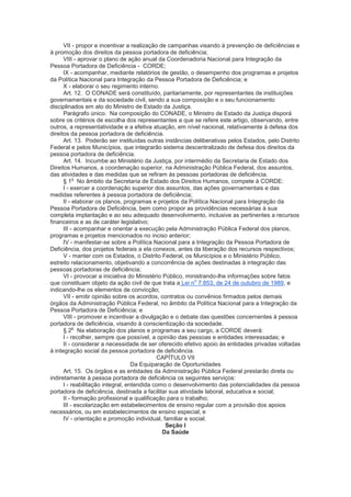 VII - propor e incentivar a realização de campanhas visando à prevenção de deficiências e
à promoção dos direitos da pessoa portadora de deficiência;
      VIII - aprovar o plano de ação anual da Coordenadoria Nacional para Integração da
Pessoa Portadora de Deficiência - CORDE;
      IX - acompanhar, mediante relatórios de gestão, o desempenho dos programas e projetos
da Política Nacional para Integração da Pessoa Portadora de Deficiência; e
      X - elaborar o seu regimento interno.
      Art. 12. O CONADE será constituído, paritariamente, por representantes de instituições
governamentais e da sociedade civil, sendo a sua composição e o seu funcionamento
disciplinados em ato do Ministro de Estado da Justiça.
      Parágrafo único. Na composição do CONADE, o Ministro de Estado da Justiça disporá
sobre os critérios de escolha dos representantes a que se refere este artigo, observando, entre
outros, a representatividade e a efetiva atuação, em nível nacional, relativamente à defesa dos
direitos da pessoa portadora de deficiência.
      Art. 13. Poderão ser instituídas outras instâncias deliberativas pelos Estados, pelo Distrito
Federal e pelos Municípios, que integrarão sistema descentralizado de defesa dos direitos da
pessoa portadora de deficiência.
      Art. 14. Incumbe ao Ministério da Justiça, por intermédio da Secretaria de Estado dos
Direitos Humanos, a coordenação superior, na Administração Pública Federal, dos assuntos,
das atividades e das medidas que se refiram às pessoas portadoras de deficiência.
           o
      § 1 No âmbito da Secretaria de Estado dos Direitos Humanos, compete à CORDE:
      I - exercer a coordenação superior dos assuntos, das ações governamentais e das
medidas referentes à pessoa portadora de deficiência;
      II - elaborar os planos, programas e projetos da Política Nacional para Integração da
Pessoa Portadora de Deficiência, bem como propor as providências necessárias à sua
completa implantação e ao seu adequado desenvolvimento, inclusive as pertinentes a recursos
financeiros e as de caráter legislativo;
      III - acompanhar e orientar a execução pela Administração Pública Federal dos planos,
programas e projetos mencionados no inciso anterior;
      IV - manifestar-se sobre a Política Nacional para a Integração da Pessoa Portadora de
Deficiência, dos projetos federais a ela conexos, antes da liberação dos recursos respectivos;
      V - manter com os Estados, o Distrito Federal, os Municípios e o Ministério Público,
estreito relacionamento, objetivando a concorrência de ações destinadas à integração das
pessoas portadoras de deficiência;
      VI - provocar a iniciativa do Ministério Público, ministrando-lhe informações sobre fatos
                                                           o
que constituam objeto da ação civil de que trata a Lei n 7.853, de 24 de outubro de 1989, e
indicando-lhe os elementos de convicção;
      VII - emitir opinião sobre os acordos, contratos ou convênios firmados pelos demais
órgãos da Administração Pública Federal, no âmbito da Política Nacional para a Integração da
Pessoa Portadora de Deficiência; e
      VIII - promover e incentivar a divulgação e o debate das questões concernentes à pessoa
portadora de deficiência, visando à conscientização da sociedade.
           o
      § 2 Na elaboração dos planos e programas a seu cargo, a CORDE deverá:
      I - recolher, sempre que possível, a opinião das pessoas e entidades interessadas; e
      II - considerar a necessidade de ser oferecido efetivo apoio às entidades privadas voltadas
à integração social da pessoa portadora de deficiência.
                                            CAPÍTULO VII
                                   Da Equiparação de Oportunidades
      Art. 15. Os órgãos e as entidades da Administração Pública Federal prestarão direta ou
indiretamente à pessoa portadora de deficiência os seguintes serviços:
      I - reabilitação integral, entendida como o desenvolvimento das potencialidades da pessoa
portadora de deficiência, destinada a facilitar sua atividade laboral, educativa e social;
      II - formação profissional e qualificação para o trabalho;
      III - escolarização em estabelecimentos de ensino regular com a provisão dos apoios
necessários, ou em estabelecimentos de ensino especial; e
      IV - orientação e promoção individual, familiar e social.
                                                Seção I
                                               Da Saúde
 
