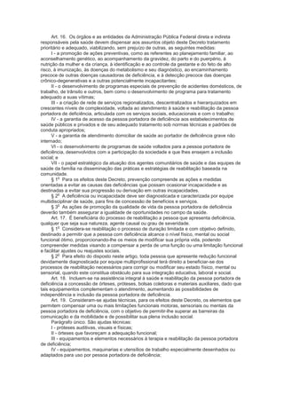 Art. 16. Os órgãos e as entidades da Administração Pública Federal direta e indireta
responsáveis pela saúde devem dispensar aos assuntos objeto deste Decreto tratamento
prioritário e adequado, viabilizando, sem prejuízo de outras, as seguintes medidas:
      I - a promoção de ações preventivas, como as referentes ao planejamento familiar, ao
aconselhamento genético, ao acompanhamento da gravidez, do parto e do puerpério, à
nutrição da mulher e da criança, à identificação e ao controle da gestante e do feto de alto
risco, à imunização, às doenças do metabolismo e seu diagnóstico, ao encaminhamento
precoce de outras doenças causadoras de deficiência, e à detecção precoce das doenças
crônico-degenerativas e a outras potencialmente incapacitantes;
      II - o desenvolvimento de programas especiais de prevenção de acidentes domésticos, de
trabalho, de trânsito e outros, bem como o desenvolvimento de programa para tratamento
adequado a suas vítimas;
      III - a criação de rede de serviços regionalizados, descentralizados e hierarquizados em
crescentes níveis de complexidade, voltada ao atendimento à saúde e reabilitação da pessoa
portadora de deficiência, articulada com os serviços sociais, educacionais e com o trabalho;
      IV - a garantia de acesso da pessoa portadora de deficiência aos estabelecimentos de
saúde públicos e privados e de seu adequado tratamento sob normas técnicas e padrões de
conduta apropriados;
      V - a garantia de atendimento domiciliar de saúde ao portador de deficiência grave não
internado;
      VI - o desenvolvimento de programas de saúde voltados para a pessoa portadora de
deficiência, desenvolvidos com a participação da sociedade e que lhes ensejem a inclusão
social; e
      VII - o papel estratégico da atuação dos agentes comunitários de saúde e das equipes de
saúde da família na disseminação das práticas e estratégias de reabilitação baseada na
comunidade.
           o
      § 1 Para os efeitos deste Decreto, prevenção compreende as ações e medidas
orientadas a evitar as causas das deficiências que possam ocasionar incapacidade e as
destinadas a evitar sua progressão ou derivação em outras incapacidades.
           o
      § 2 A deficiência ou incapacidade deve ser diagnosticada e caracterizada por equipe
multidisciplinar de saúde, para fins de concessão de benefícios e serviços.
           o
      § 3 As ações de promoção da qualidade de vida da pessoa portadora de deficiência
deverão também assegurar a igualdade de oportunidades no campo da saúde.
      Art. 17. É beneficiária do processo de reabilitação a pessoa que apresenta deficiência,
qualquer que seja sua natureza, agente causal ou grau de severidade.
           o
      § 1 Considera-se reabilitação o processo de duração limitada e com objetivo definido,
destinado a permitir que a pessoa com deficiência alcance o nível físico, mental ou social
funcional ótimo, proporcionando-lhe os meios de modificar sua própria vida, podendo
compreender medidas visando a compensar a perda de uma função ou uma limitação funcional
e facilitar ajustes ou reajustes sociais.
           o
      § 2 Para efeito do disposto neste artigo, toda pessoa que apresente redução funcional
devidamente diagnosticada por equipe multiprofissional terá direito a beneficiar-se dos
processos de reabilitação necessários para corrigir ou modificar seu estado físico, mental ou
sensorial, quando este constitua obstáculo para sua integração educativa, laboral e social.
      Art. 18. Incluem-se na assistência integral à saúde e reabilitação da pessoa portadora de
deficiência a concessão de órteses, próteses, bolsas coletoras e materiais auxiliares, dado que
tais equipamentos complementam o atendimento, aumentando as possibilidades de
independência e inclusão da pessoa portadora de deficiência.
      Art. 19. Consideram-se ajudas técnicas, para os efeitos deste Decreto, os elementos que
permitem compensar uma ou mais limitações funcionais motoras, sensoriais ou mentais da
pessoa portadora de deficiência, com o objetivo de permitir-lhe superar as barreiras da
comunicação e da mobilidade e de possibilitar sua plena inclusão social.
      Parágrafo único. São ajudas técnicas:
      I - próteses auditivas, visuais e físicas;
      II - órteses que favoreçam a adequação funcional;
      III - equipamentos e elementos necessários à terapia e reabilitação da pessoa portadora
de deficiência;
      IV - equipamentos, maquinarias e utensílios de trabalho especialmente desenhados ou
adaptados para uso por pessoa portadora de deficiência;
 