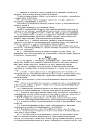 V - elementos de mobilidade, cuidado e higiene pessoal necessários para facilitar a
autonomia e a segurança da pessoa portadora de deficiência;
      VI - elementos especiais para facilitar a comunicação, a informação e a sinalização para
pessoa portadora de deficiência;
      VII - equipamentos e material pedagógico especial para educação, capacitação e
recreação da pessoa portadora de deficiência;
      VIII - adaptações ambientais e outras que garantam o acesso, a melhoria funcional e a
autonomia pessoal; e
      IX - bolsas coletoras para os portadores de ostomia.
      Art. 20. É considerado parte integrante do processo de reabilitação o provimento de
medicamentos que favoreçam a estabilidade clínica e funcional e auxiliem na limitação da
incapacidade, na reeducação funcional e no controle das lesões que geram incapacidades.
      Art. 21. O tratamento e a orientação psicológica serão prestados durante as distintas
fases do processo reabilitador, destinados a contribuir para que a pessoa portadora de
deficiência atinja o mais pleno desenvolvimento de sua personalidade.
      Parágrafo único. O tratamento e os apoios psicológicos serão simultâneos aos
tratamentos funcionais e, em todos os casos, serão concedidos desde a comprovação da
deficiência ou do início de um processo patológico que possa originá-la.
      Art. 22. Durante a reabilitação, será propiciada, se necessária, assistência em saúde
mental com a finalidade de permitir que a pessoa submetida a esta prestação desenvolva ao
máximo suas capacidades.
      Art. 23. Seráfomentada a realização de estudos epidemiológicos e clínicos, com
periodicidade e abrangência adequadas, de modo a produzir informações sobre a ocorrência
de deficiências e incapacidades.
                                                Seção II
                                       Do Acesso à Educação
      Art. 24. Os órgãos e as entidades da Administração Pública Federal direta e indireta
responsáveis pela educação dispensarão tratamento prioritário e adequado aos assuntos
objeto deste Decreto, viabilizando, sem prejuízo de outras, as seguintes medidas:
      I - a matrícula compulsória em cursos regulares de estabelecimentos públicos e
particulares de pessoa portadora de deficiência capazes de se integrar na rede regular de
ensino;
      II - a inclusão, no sistema educacional, da educação especial como modalidade de
educação escolar que permeia transversalmente todos os níveis e as modalidades de ensino;
      III - a inserção, no sistema educacional, das escolas ou instituições especializadas
públicas e privadas;
      IV - a oferta, obrigatória e gratuita, da educação especial em estabelecimentos públicos de
ensino;
      V - o oferecimento obrigatório dos serviços de educação especial ao educando portador
de deficiência em unidades hospitalares e congêneres nas quais esteja internado por prazo
igual ou superior a um ano; e
      VI - o acesso de aluno portador de deficiência aos benefícios conferidos aos demais
educandos, inclusive material escolar, transporte, merenda escolar e bolsas de estudo.
           o
      § 1 Entende-se por educação especial, para os efeitos deste Decreto, a modalidade de
educação escolar oferecida preferencialmente na rede regular de ensino para educando com
necessidades educacionais especiais, entre eles o portador de deficiência.
           o
      § 2 A educação especial caracteriza-se por constituir processo flexível, dinâmico e
individualizado, oferecido principalmente nos níveis de ensino considerados obrigatórios.
           o
      § 3 A educação do aluno com deficiência deverá iniciar-se na educação infantil, a partir
de zero ano.
           o
      § 4 A educação especial contará com equipe multiprofissional, com a adequada
especialização, e adotará orientações pedagógicas individualizadas.
           o
      § 5 Quando da construção e reforma de estabelecimentos de ensino deverá ser
observado o atendimento as normas técnicas da Associação Brasileira de Normas Técnicas –
ABNT relativas à acessibilidade.
      Art. 25. Os serviços de educação especial serão ofertados nas instituições de ensino
público ou privado do sistema de educação geral, de forma transitória ou permanente,
mediante programas de apoio para o aluno que está integrado no sistema regular de ensino, ou
em escolas especializadas exclusivamente quando a educação das escolas comuns não puder
 