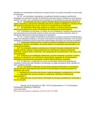 satisfazer as necessidades educativas ou sociais do aluno ou quando necessário ao bem-estar
do educando.
      Art. 26. As instituições hospitalares e congêneres deverão assegurar atendimento
pedagógico ao educando portador de deficiência internado nessas unidades por prazo igual ou
superior a um ano, com o propósito de sua inclusão ou manutenção no processo educacional.
      Art. 27. As instituições de ensino superior deverão oferecer adaptações de provas e os
apoios necessários, previamente solicitados pelo aluno portador de deficiência, inclusive tempo
adicional para realização das provas, conforme as características da deficiência.
           o
      § 1 As disposições deste artigo aplicam-se, também, ao sistema geral do processo
seletivo para ingresso em cursos universitários de instituições de ensino superior.
           o
      § 2 O Ministério da Educação, no âmbito da sua competência, expedirá instruções para
que os programas de educação superior incluam nos seus currículos conteúdos, itens ou
disciplinas relacionados à pessoa portadora de deficiência.
      Art. 28. O aluno portador de deficiência matriculado ou egresso do ensino fundamental ou
médio, de instituições públicas ou privadas, terá acesso à educação profissional, a fim de obter
habilitação profissional que lhe proporcione oportunidades de acesso ao mercado de trabalho.
           o
      § 1 A educação profissional para a pessoa portadora de deficiência será oferecida nos
níveis básico, técnico e tecnológico, em escola regular, em instituições especializadas e nos
ambientes de trabalho.
           o
      § 2 As instituições públicas e privadas que ministram educação profissional deverão,
obrigatoriamente, oferecer cursos profissionais de nível básico à pessoa portadora de
deficiência, condicionando a matrícula à sua capacidade de aproveitamento e não a seu nível
de escolaridade.
           o
      § 3 Entende-se por habilitação profissional o processo destinado a propiciar à pessoa
portadora de deficiência, em nível formal e sistematizado, aquisição de conhecimentos e
habilidades especificamente associados a determinada profissão ou ocupação.
           o
      § 4 Os diplomas e certificados de cursos de educação profissional expedidos por
instituição credenciada pelo Ministério da Educação ou órgão equivalente terão validade em
todo o território nacional.
      Art. 29. As escolas e instituições de educação profissional oferecerão, se necessário,
serviços de apoio especializado para atender às peculiaridades da pessoa portadora de
deficiência, tais como:
      I - adaptação dos recursos instrucionais: material pedagógico, equipamento e currículo;
      II - capacitação dos recursos humanos: professores, instrutores e profissionais
especializados; e
      III - adequação dos recursos físicos: eliminação de barreiras arquitetônicas, ambientais e
de comunicação.

                                                 o                        o
          Brasília, 20 de dezembro de 1999; 178 da Independência e 111 da República.
FERNANDO HENRIQUE CARDOSO
José Carlos Dias
Este texto não substitui o publicado no D.O.U. de 21.12.1999
 