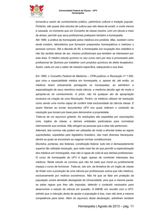 Universidade Federal de Viçosa – UFV 
Homeopatia 
tornando-a assim de conhecimento público, patrimônio cultural e tradição popular. 
Portanto, são quase dois séculos de cultura que não deixa de existir, e muito menos 
é cassada, no momento que um Conselho de classe resolve, com um século e meio 
de atraso, permitir que seus profissionais pratiquem também a homeopatia. 
Até 1980, a prática da homeopatia pelos médicos era proibida. Mas, existiam como 
ainda existem, laboratórios que fornecem preparados homeopáticos e matrizes s 
pessoas comuns. Até a década de 80, a homeopatia era ocupação dos cidadãos e 
não faz sentido deixar de ser, mesmo profissionais que também se interessem por 
esta área. O médico estuda química no seu curso nem por isso é processado pelo 
profissional de Química por trabalhar com produtos químicos de efeito terapêutico. 
Assim, cada um usa o saber de maneira específica, adequando-o sua área. 
Em 1980, o Conselho Federal de Medicina – CFM publicou a Resolução nº 1.000, 
que criou a especialidade médica em homeopatia, e, apesar de, até então, os 
médicos terem arduamente perseguido os homeopatas, ao admitirem a 
especialização de seus membros nesta ciência, a medicina decidiu agir de modo a 
apropriar-se do conhecimento. A priori, não há qualquer ato de apropriação 
exclusiva na criação de uma Resolução. Porém, os médicos utilizam tal resolução 
como sendo uma norma capaz de conferir total exclusividade da ciência classe. E 
assim fizeram ao enviar documentos UFV nos quais reiteram o conteúdo da 
resolução que tomam por base para demonstrar a propriedade. 
Trata-se de um equívoco gritante. As resoluções são expedidas por associações 
civis, órgãos de classe, e demais entidades particulares para normatizar 
internamente sua conduta. Não atingem as pessoas que a elas não pertencem. 
Ademais, tais normas não podem ser utilizadas de modo a afrontar todas as regras 
supracitadas, expedidas pelo legislativo brasileiro, das mais diversas hierarquias, 
dentre as quais se encontram as magnas normas constitucionais. 
Decretos, portarias, leis federais, constituição federal, tudo isto é demasiadamente 
superior tão utilizada resolução, que nada mais faz do que permitir a especialização 
dos médicos em homeopatia, mas não é capaz de coibi-la aos demais profissionais. 
O curso de homeopatia da UFV é legal, apesar de contrariar interesses dos 
médicos. Neste estudo se concluiu que não há nada que moral ou juridicamente 
impeça o curso de funcionar. Trata-se, isto sim, da tentativa de um órgão de classe 
de findar com a produção de uma ciência por profissionais outros que não médicos, 
exclusivamente por motivos econômicos. Não há que se falar em proteção da 
população contra atividade desregrada da Universidade, pois que a mesma pauta-se 
pelas regras que lhes são impostas, detendo o conteúdo necessário para 
desenvolver o estudo da ciência em questão. A AMHB, em reunião com a UFV, 
admitiu que a intenção desta de ajudar a população é boa, mas não teria a mesma 
competência para tanto. Além do equívoco desta declaração, admitiram também 
Homeopatia | Agosto de 2013 – pág. 11 
 