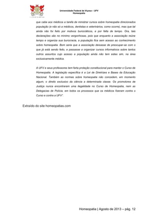 Universidade Federal de Viçosa – UFV 
Homeopatia 
que cabe aos médicos a tarefa de ministrar cursos sobre homeopatia direcionados 
população (e não só a médicos, dentistas e veterinários, como ocorre), mas que tal 
ainda não foi feito por motivos burocráticos, e por falta de tempo. Ora, tais 
declarações são no mínimo vergonhosas, pois que enquanto a associação reúne 
tempo e organiza sua burocracia, a população fica sem acesso ao conhecimento 
sobre homeopatia. Bom seria que a associação deixasse de preocupar-se com o 
que já está sendo feito, e passasse a organizar cursos informativos sobre tantos 
outros assuntos cujo acesso a população ainda não tem estes sim, na área 
exclusivamente médica. 
A UFV e seus professores tem farta proteção constitucional para manter o Curso de 
Homeopatia. A legislação específica é a Lei de Diretrizes e Bases da Educação 
Nacional. Também as normas sobre homeopatia não concedem, em momento 
algum, o direito exclusivo da ciência a determinada classe. Os promotores de 
Justiça nunca encontraram uma ilegalidade no Curso de Homeopatia, nem as 
Delegacias de Polícia, em todos os processos que os médicos fizeram contra o 
Curso e contra a UFV”. 
Homeopatia | Agosto de 2013 – pág. 12 
Extraído do site homeopatias.com 
