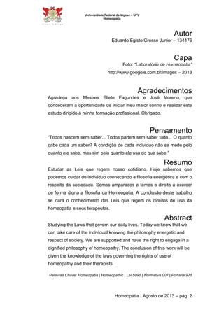 Universidade Federal de Viçosa – UFV 
Homeopatia 
Autor 
Eduardo Egisto Grosso Junior – 134476 
Capa 
Foto: “Laboratório de Homeopatia” 
http://www.googole.com.br/images – 2013 
Agradecimentos 
Agradeço aos Mestres Eliete Fagundes e José Moreno, que 
concederam a oportunidade de iniciar meu maior sonho e realizar este 
estudo dirigido à minha formação profissional. Obrigado. 
Pensamento 
“Todos nascem sem saber... Todos partem sem saber tudo... O quanto 
cabe cada um saber? A condição de cada indivíduo não se mede pelo 
quanto ele sabe, mas sim pelo quanto ele usa do que sabe.” 
Resumo 
Estudar as Leis que regem nosso cotidiano. Hoje sabemos que 
podemos cuidar do indivíduo conhecendo a filosofia energética e com o 
respeito da sociedade. Somos amparados e temos o direito a exercer 
de forma digna a filosofia da Homeopatia. A conclusão deste trabalho 
se dará o conhecimento das Leis que regem os direitos de uso da 
homeopatia e seus terapeutas. 
Abstract 
Studying the Laws that govern our daily lives. Today we know that we 
can take care of the individual knowing the philosophy energetic and 
respect of society. We are supported and have the right to engage in a 
dignified philosophy of homeopathy. The conclusion of this work will be 
given the knowledge of the laws governing the rights of use of 
homeopathy and their therapists. 
Palavras Chave: Homeopatia | Homeopathic | Lei 5991 | Normativa 007 | Portaria 971 
Homeopatia | Agosto de 2013 – pág. 2 
 