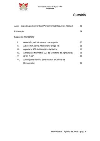Universidade Federal de Viçosa – UFV 
Homeopatia 
Sumário 
Autor | Capa | Agradecimentos | Pensamento | Resumo | Abstract 02 
Introdução 04 
Homeopatia | Agosto de 2013 – pág. 3 
Etapas da Monografia 
I. A decisão judicial sobre a Homeopatia; 05 
II. A Lei 5991, como interpretar o artigo 13; 05 
III. A portaria 971 do Ministério da Saúde; 08 
IV. A Instrução Normativa 007 do Ministério da Agricultura; 08 
V. O "C. B. O."; 09 
VI. A conquista da UFV para ensinar a Ciência da 
Homeopatia; 09 
 