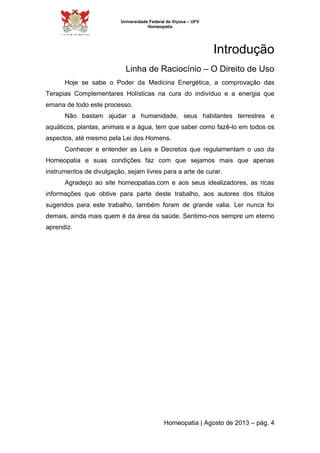 Universidade Federal de Viçosa – UFV 
Homeopatia 
Introdução 
Linha de Raciocínio – O Direito de Uso 
Hoje se sabe o Poder da Medicina Energética, a comprovação das 
Terapias Complementares Holísticas na cura do indivíduo e a energia que 
emana de todo este processo. 
Não bastam ajudar a humanidade, seus habitantes terrestres e 
aquáticos, plantas, animais e a água, tem que saber como fazê-lo em todos os 
aspectos, até mesmo pela Lei dos Homens. 
Conhecer e entender as Leis e Decretos que regulamentam o uso da 
Homeopatia e suas condições faz com que sejamos mais que apenas 
instrumentos de divulgação, sejam livres para a arte de curar. 
Agradeço ao site homeopatias.com e aos seus idealizadores, as ricas 
informações que obtive para parte deste trabalho, aos autores dos títulos 
sugeridos para este trabalho, também foram de grande valia. Ler nunca foi 
demais, ainda mais quem é da área da saúde. Sentimo-nos sempre um eterno 
aprendiz. 
Homeopatia | Agosto de 2013 – pág. 4 
 